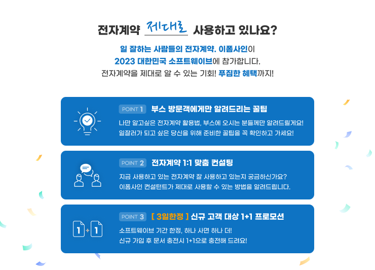 전자계약, 제대로 사용하고 있나요? 일 잘하는 사람들의 전자계약. 이폼사인이 2023 대한민국 소프트웨이브 대전에 참가합니다. 전자계약을 제대로 알 수 있는 기회! 푸짐한 선물까지! Point1: 부스 방문객에게만 알려드리는 꿀팁, Point2: 전자계약 밀착 컨설팅, Point3: [ 3일한정 ] 신규 고객 대상 1+1 프로모션