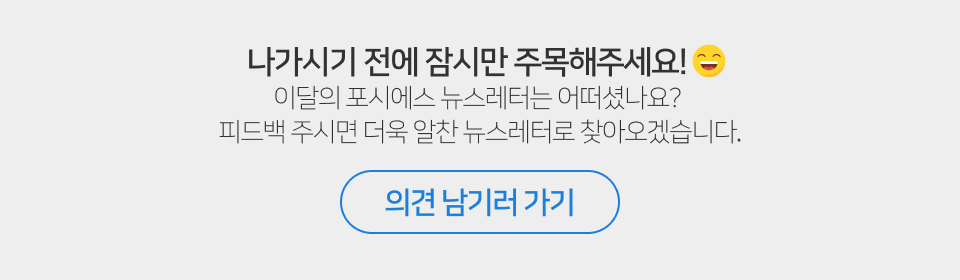 나가시기 전에 잠시만 주목해주세요! 이달의 포시에스 뉴스레터는 어떠셨나요? 피드백 주시면 더욱 알찬 뉴스레터로 찾아오겠습니다. 의견 남기러 가기